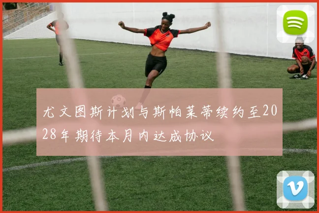 尤文图斯计划与斯帕莱蒂续约至2028年期待本月内达成协议
