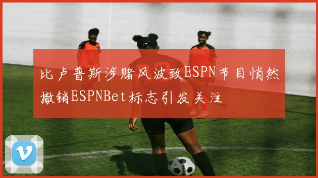 比卢普斯涉赌风波致ESPN节目悄然撤销ESPNBet标志引发关注