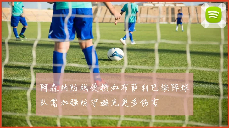 阿森纳防线受损加布萨利巴缺阵球队需加强防守避免更多伤害