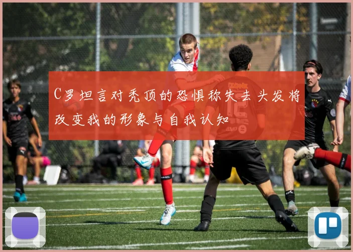 C罗坦言对秃顶的恐惧称失去头发将改变我的形象与自我认知