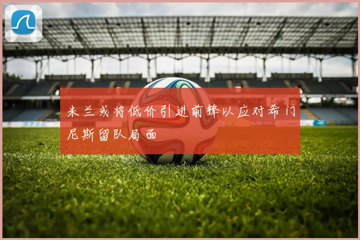 米兰或将低价引进前锋以应对希门尼斯留队局面