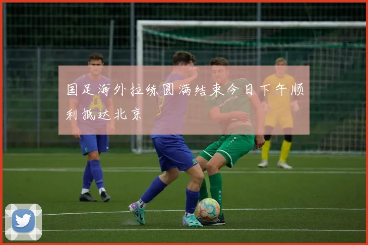 国足海外拉练圆满结束今日下午顺利抵达北京