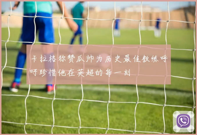 卡拉格称赞瓜帅为历史最佳教练呼吁珍惜他在英超的每一刻