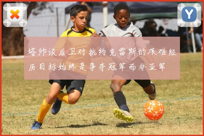 塔帅谈后卫对抗约克雷斯的艰难经历目标始终是争夺冠军而非亚军