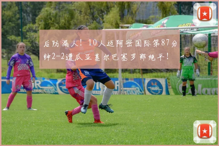 后防漏人！10人迈阿密国际第87分钟2-2遭瓜亚基尔巴塞罗那绝平！
