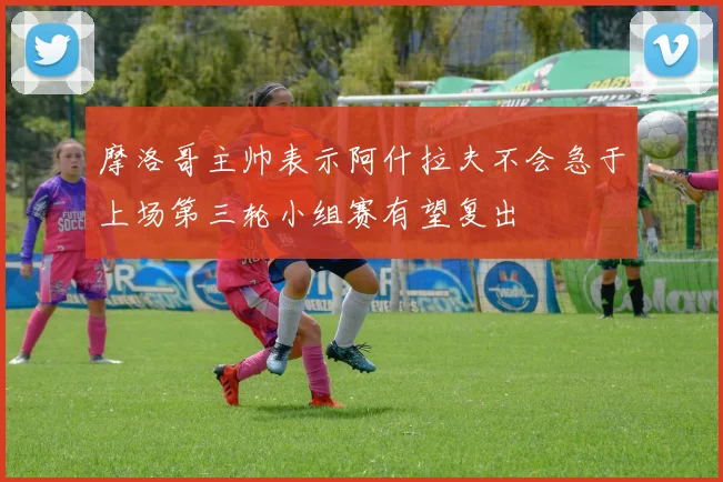 摩洛哥主帅表示阿什拉夫不会急于上场第三轮小组赛有望复出