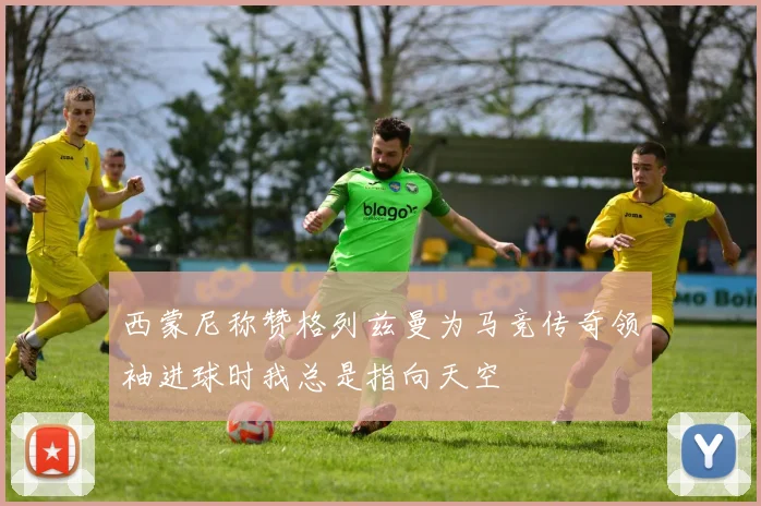 西蒙尼称赞格列兹曼为马竞传奇领袖进球时我总是指向天空