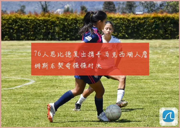 76人恩比德复出携手马克西湖人詹姆斯东契奇强强对决