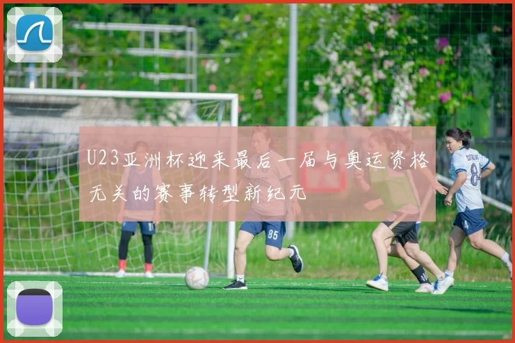 U23亚洲杯迎来最后一届与奥运资格无关的赛事转型新纪元