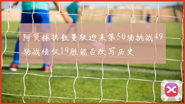 阿莫林执教曼联迎来第50场挑战49场战绩仅19胜能否改写历史