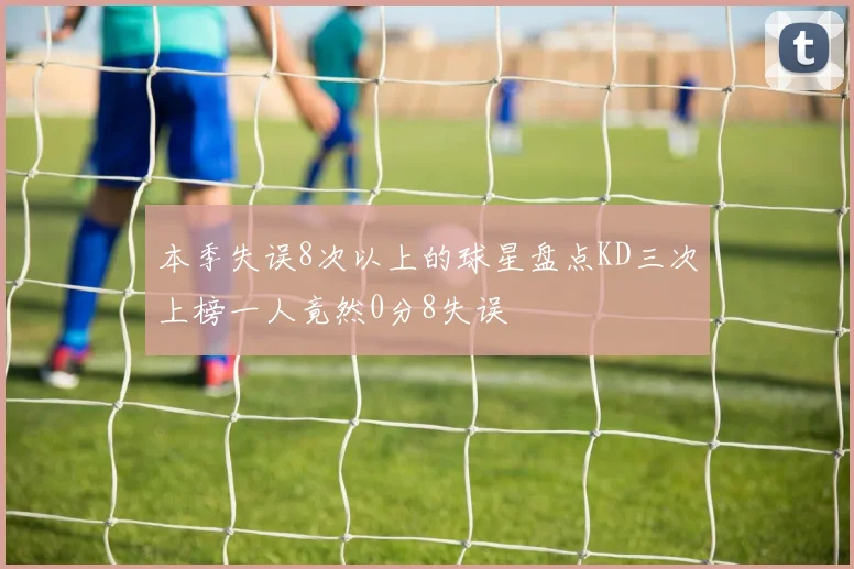 本季失误8次以上的球星盘点KD三次上榜一人竟然0分8失误
