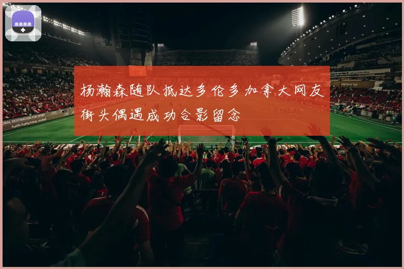 杨瀚森随队抵达多伦多加拿大网友街头偶遇成功合影留念