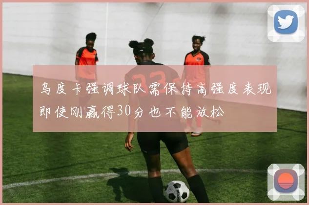 乌度卡强调球队需保持高强度表现即使刚赢得30分也不能放松