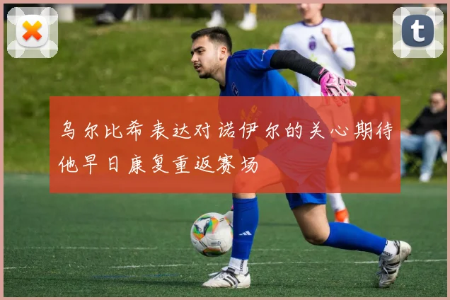 乌尔比希表达对诺伊尔的关心期待他早日康复重返赛场