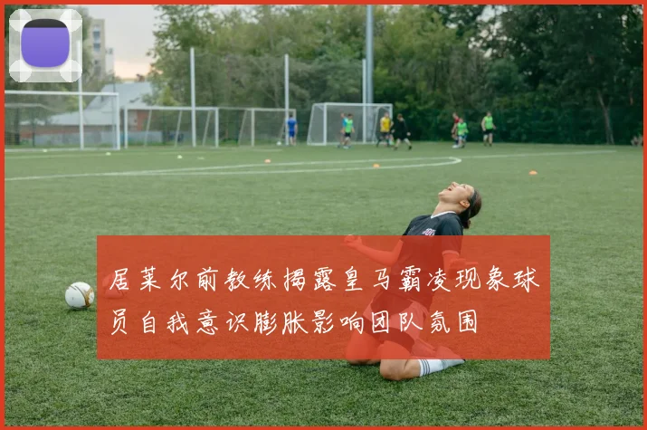 居莱尔前教练揭露皇马霸凌现象球员自我意识膨胀影响团队氛围