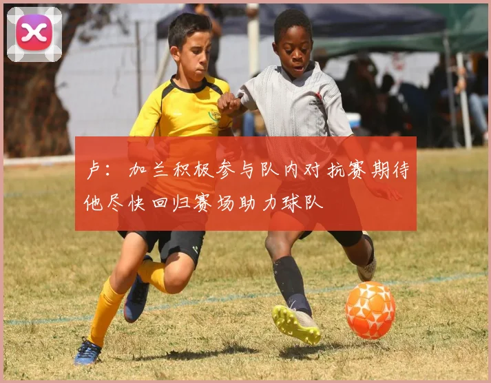 卢：加兰积极参与队内对抗赛期待他尽快回归赛场助力球队