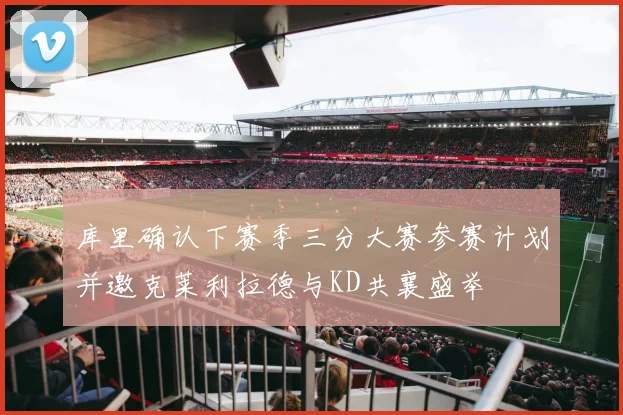 库里确认下赛季三分大赛参赛计划并邀克莱利拉德与KD共襄盛举