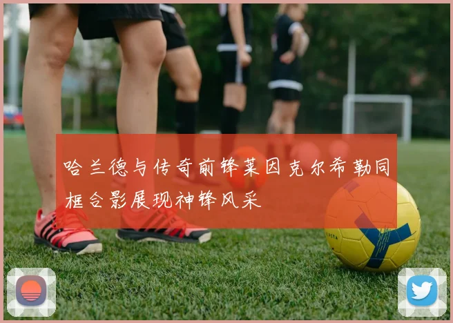 哈兰德与传奇前锋莱因克尔希勒同框合影展现神锋风采
