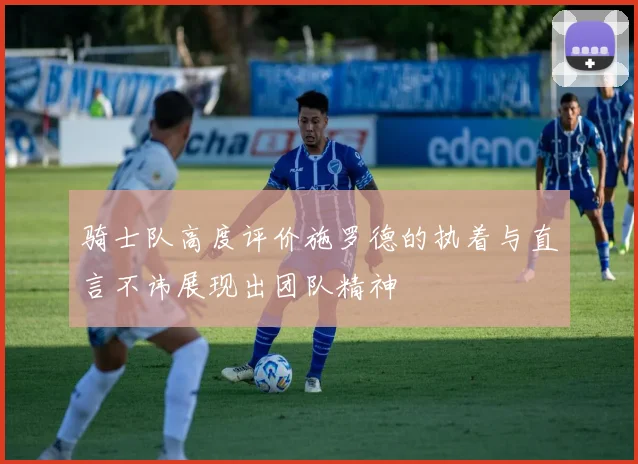 骑士队高度评价施罗德的执着与直言不讳展现出团队精神