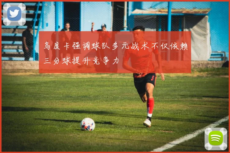 乌度卡强调球队多元战术不仅依赖三分球提升竞争力